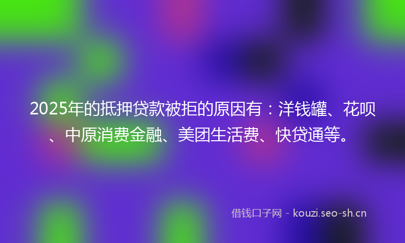 2025年的抵押贷款被拒的原因有：洋钱罐、花呗、中原消费金融、美团生活费、快贷通等。