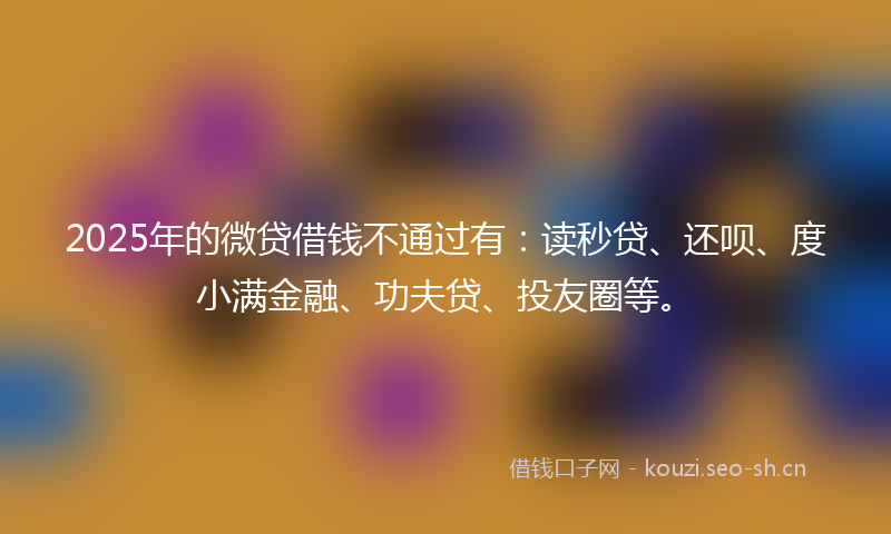 2025年的微贷借钱不通过有：读秒贷、还呗、度小满金融、功夫贷、投友圈等。