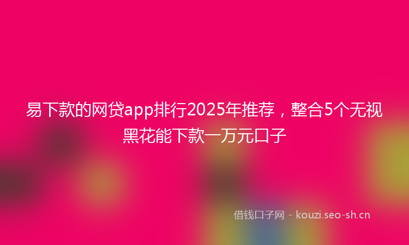 易下款的网贷app排行2025年推荐，整合5个无视黑花能下款一万元口子