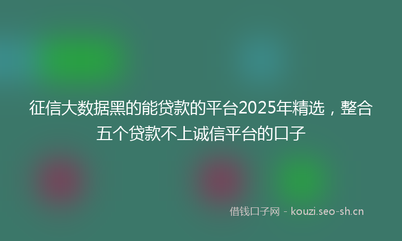 征信大数据黑的能贷款的平台2025年精选，整合五个贷款不上诚信平台的口子