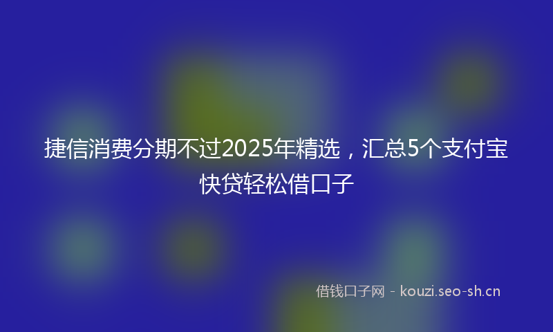 捷信消费分期不过2025年精选，汇总5个支付宝快贷轻松借口子