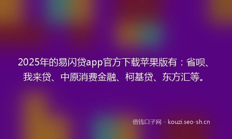 2025年的易闪贷app官方下载苹果版有：省呗、我来贷、中原消费金融、柯基贷、东方汇等。
