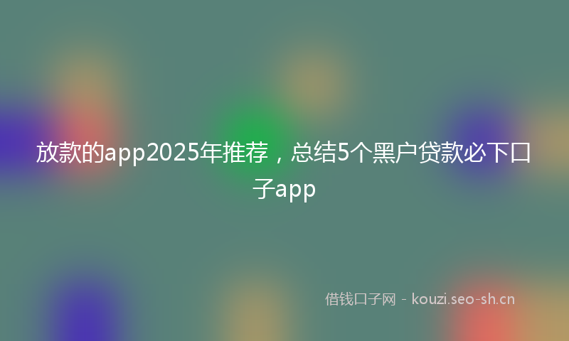 放款的app2025年推荐，总结5个黑户贷款必下口子app