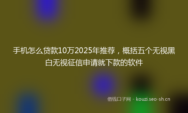 手机怎么贷款10万2025年推荐,概括五个无视黑白无视征信申请就下款的软件