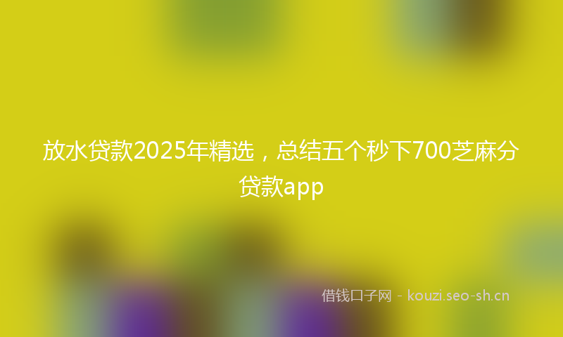 放水贷款2025年精选，总结五个秒下700芝麻分贷款app