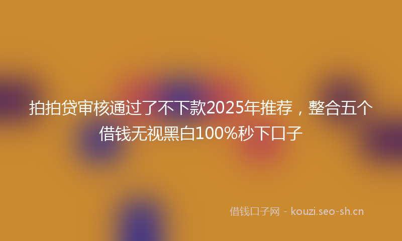 拍拍贷审核通过了不下款2025年推荐，整合五个借钱无视黑白100%秒下口子