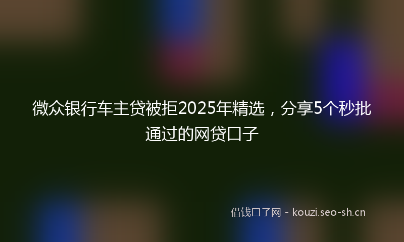 微众银行车主贷被拒2025年精选，分享5个秒批通过的网贷口子