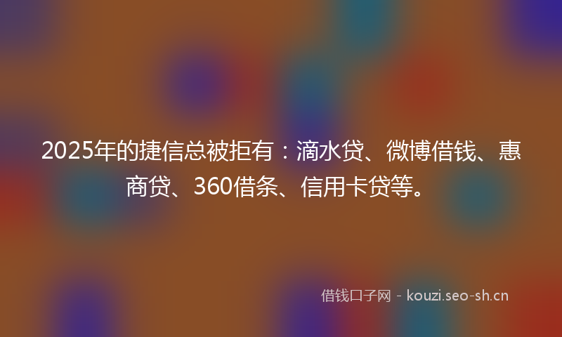 2025年的捷信总被拒有：滴水贷、微博借钱、惠商贷、360借条、信用卡贷等。
