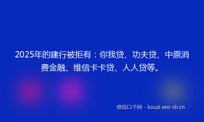 2025年的建行被拒有：你我贷、功夫贷、中原消费金融、维信卡卡贷、人人贷等。