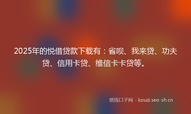 2025年的悦借贷款下载有：省呗、我来贷、功夫贷、信用卡贷、维信卡卡贷等。