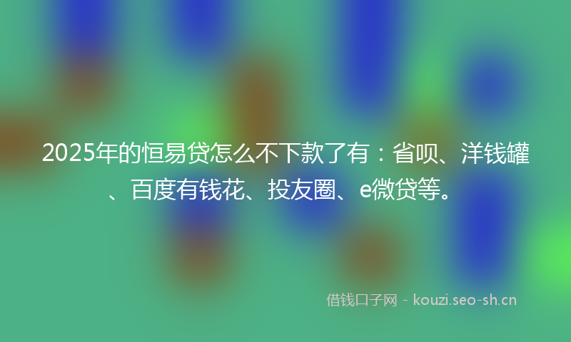2025年的恒易贷怎么不下款了有：省呗、洋钱罐、百度有钱花、投友圈、e微贷等。