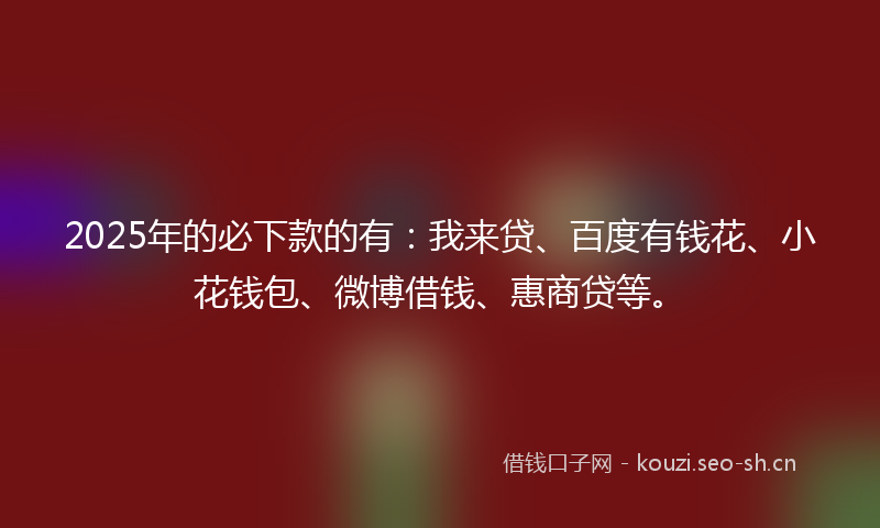 2025年的必下款的有：我来贷、百度有钱花、小花钱包、微博借钱、惠商贷等。