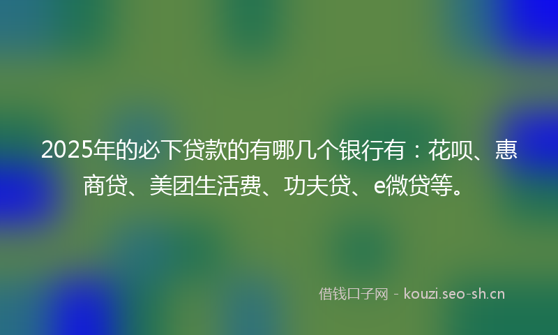 2025年的必下贷款的有哪几个银行有：花呗、惠商贷、美团生活费、功夫贷、e微贷等。