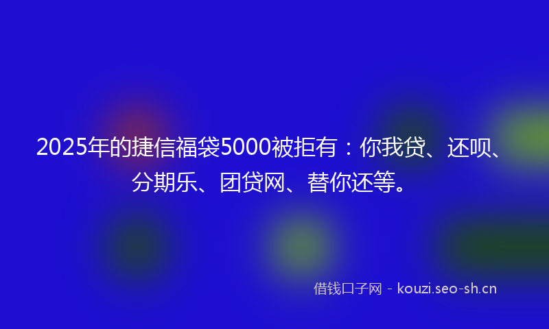 2025年的捷信福袋5000被拒有：你我贷、还呗、分期乐、团贷网、替你还等。