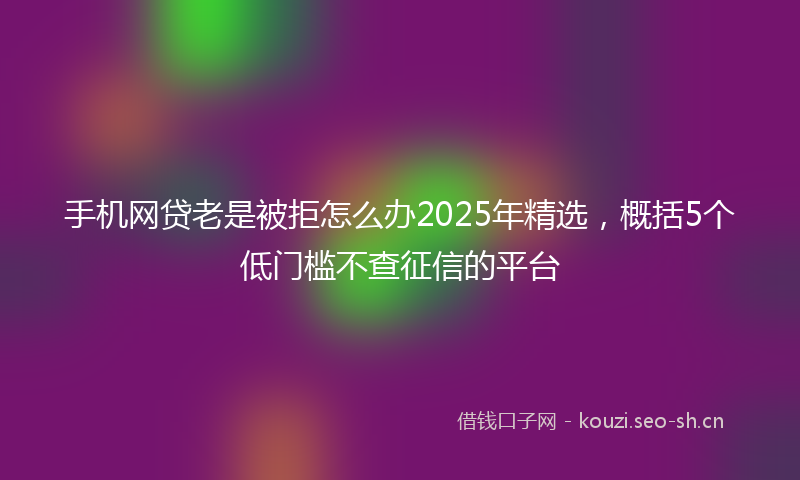 手机网贷老是被拒怎么办2025年精选，概括5个低门槛不查征信的平台