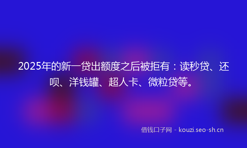 2025年的新一贷出额度之后被拒有：读秒贷、还呗、洋钱罐、超人卡、微粒贷等。