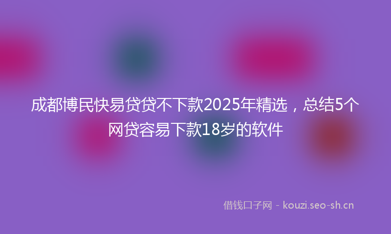 成都博民快易贷贷不下款2025年精选，总结5个网贷容易下款18岁的软件