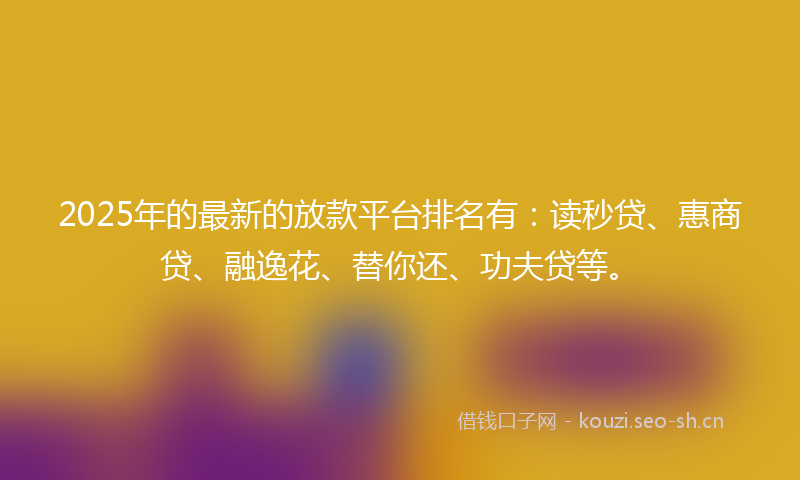 2025年的最新的放款平台排名有：读秒贷、惠商贷、融逸花、替你还、功夫贷等。