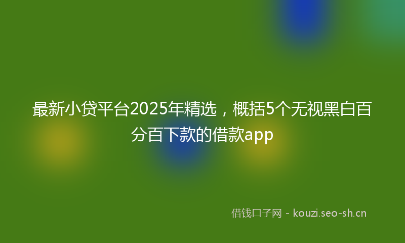 最新小贷平台2025年精选，概括5个无视黑白百分百下款的借款app