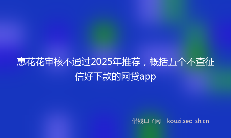 惠花花审核不通过2025年推荐，概括五个不查征信好下款的网贷app