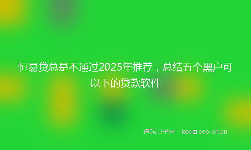恒易贷总是不通过2025年推荐，总结五个黑户可以下的贷款软件