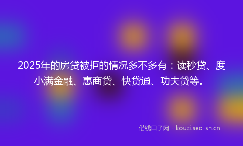 2025年的房贷被拒的情况多不多有：读秒贷、度小满金融、惠商贷、快贷通、功夫贷等。