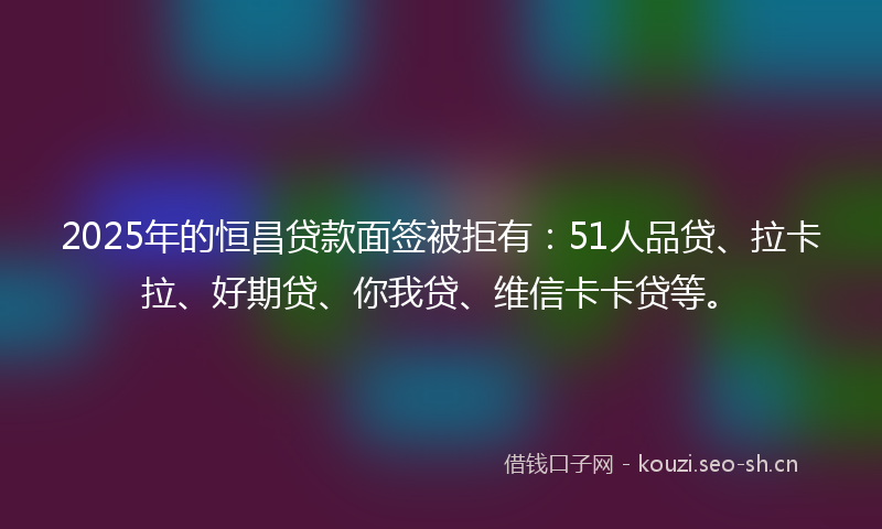 2025年的恒昌贷款面签被拒有：51人品贷、拉卡拉、好期贷、你我贷、维信卡卡贷等。