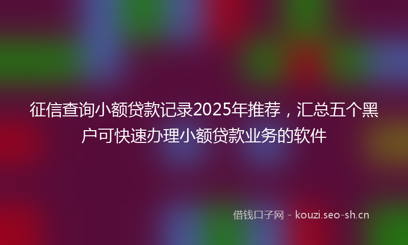 征信查询小额贷款记录2025年推荐，汇总五个黑户可快速办理小额贷款业务的软件