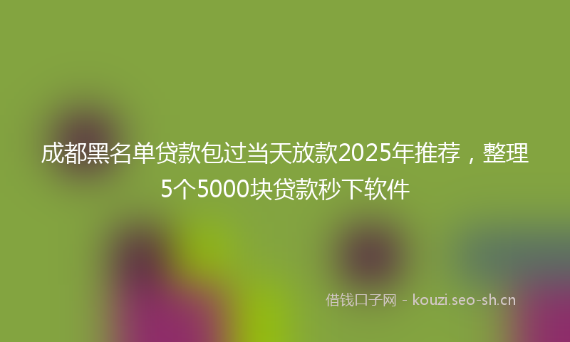 成都黑名单贷款包过当天放款2025年推荐，整理5个5000块贷款秒下软件