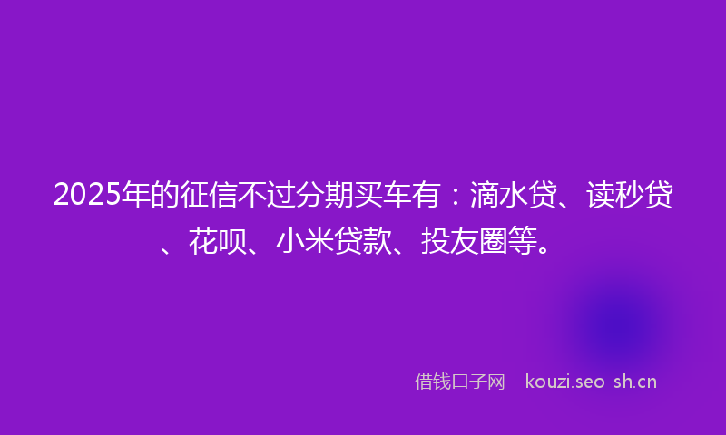 2025年的征信不过分期买车有：滴水贷、读秒贷、花呗、小米贷款、投友圈等。