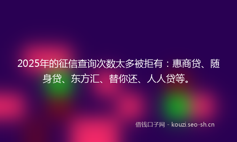 2025年的征信查询次数太多被拒有:惠商贷、随身贷、东方汇、替你还、人人贷等。