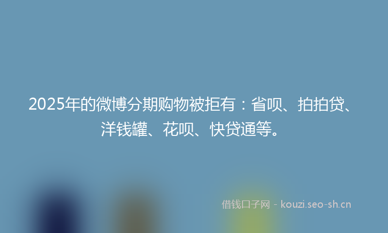 2025年的微博分期购物被拒有：省呗、拍拍贷、洋钱罐、花呗、快贷通等。