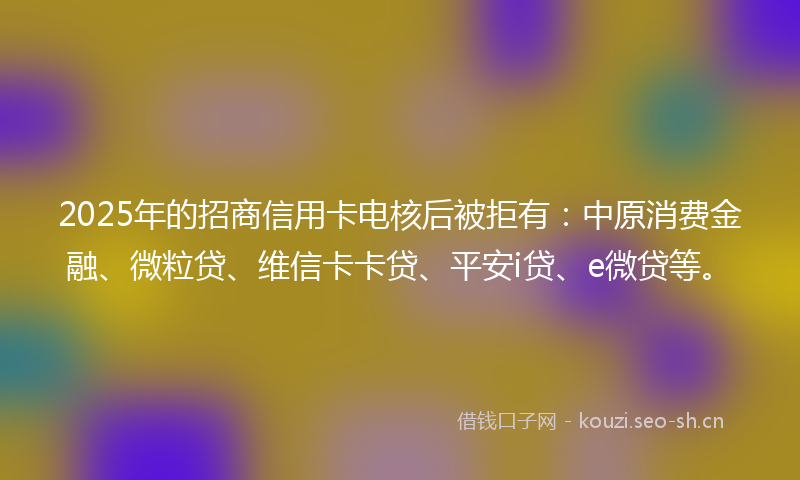 2025年的招商信用卡电核后被拒有：中原消费金融、微粒贷、维信卡卡贷、平安i贷、e微贷等。