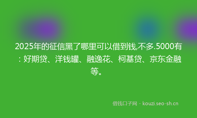 2025年的征信黑了哪里可以借到钱,不多.5000有：好期贷、洋钱罐、融逸花、柯基贷、京东金融等。