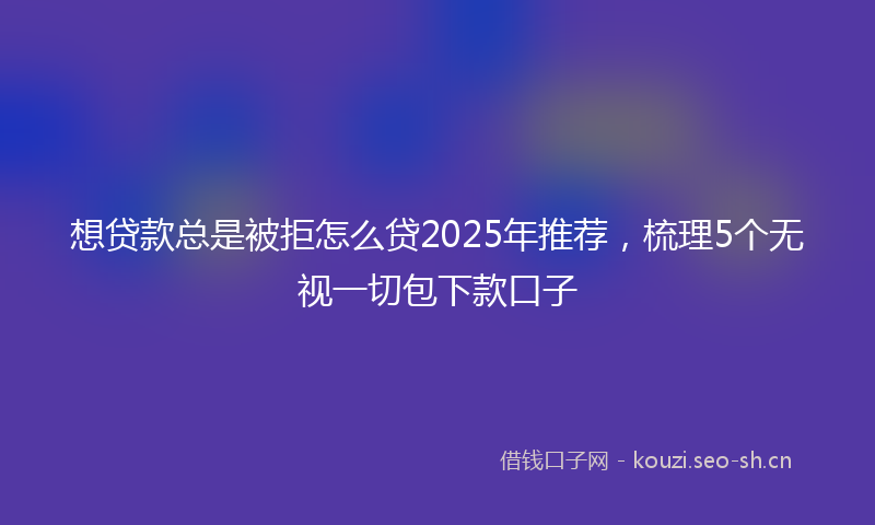 想贷款总是被拒怎么贷2025年推荐，梳理5个无视一切包下款口子