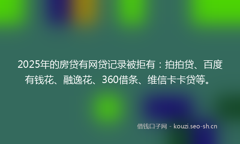 2025年的房贷有网贷记录被拒有:拍拍贷、百度有钱花、融逸花、360借条、维信卡卡贷等。