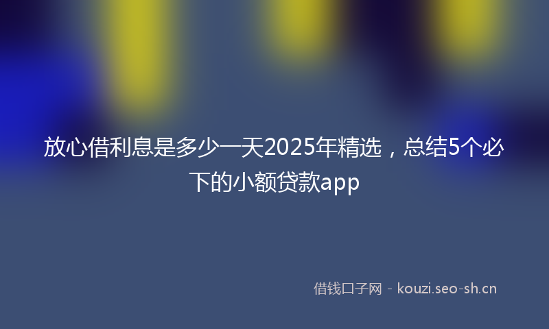放心借利息是多少一天2025年精选，总结5个必下的小额贷款app