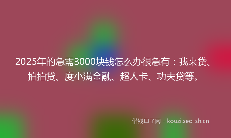 2025年的急需3000块钱怎么办很急有：我来贷、拍拍贷、度小满金融、超人卡、功夫贷等。