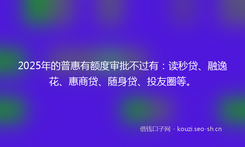 2025年的普惠有额度审批不过有：读秒贷、融逸花、惠商贷、随身贷、投友圈等。