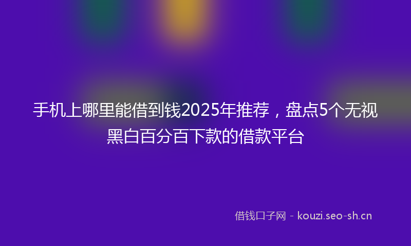 手机上哪里能借到钱2025年推荐，盘点5个无视黑白百分百下款的借款平台