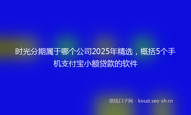 时光分期属于哪个公司2025年精选，概括5个手机支付宝小额贷款的软件