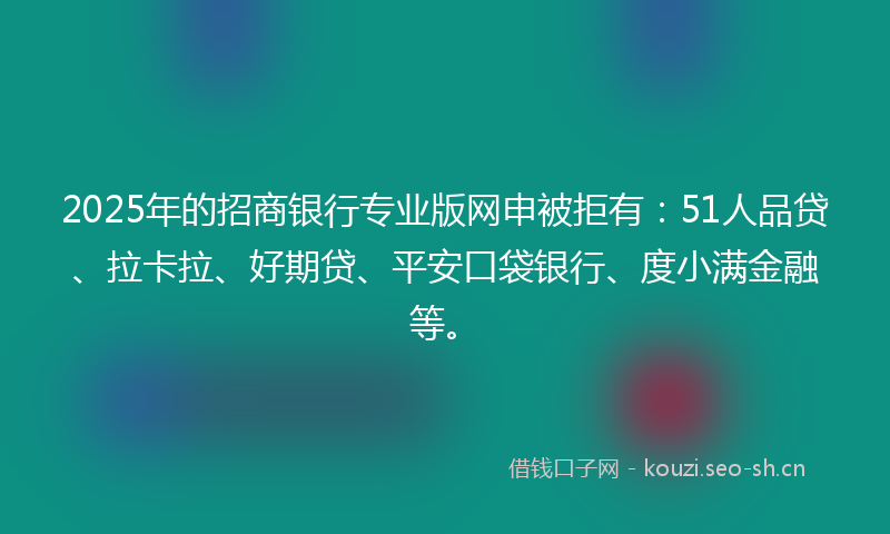 2025年的招商银行专业版网申被拒有：51人品贷、拉卡拉、好期贷、平安口袋银行、度小满金融等。