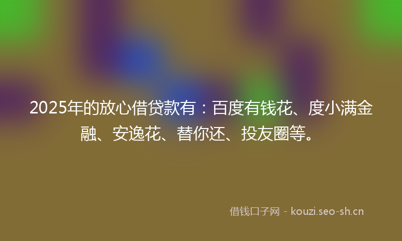 2025年的放心借贷款有：百度有钱花、度小满金融、安逸花、替你还、投友圈等。