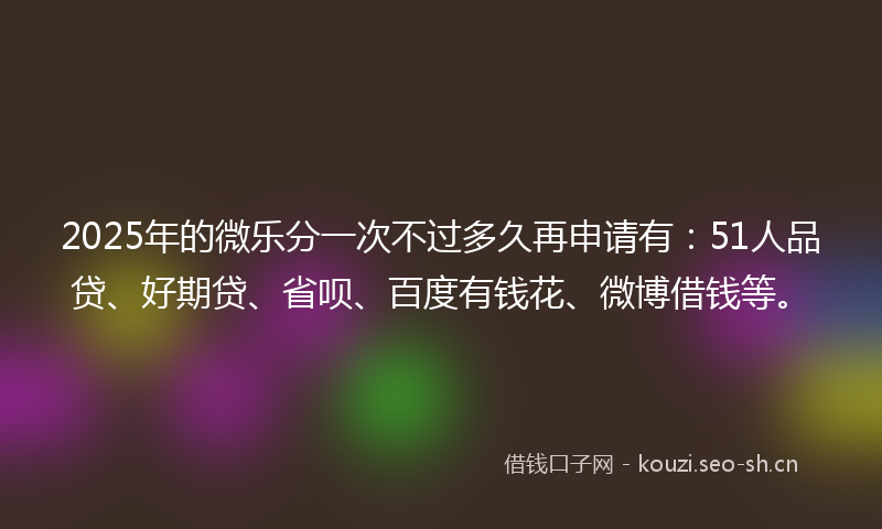 2025年的微乐分一次不过多久再申请有：51人品贷、好期贷、省呗、百度有钱花、微博借钱等。