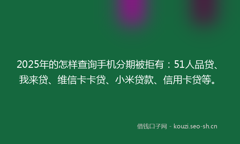 2025年的怎样查询手机分期被拒有：51人品贷、我来贷、维信卡卡贷、小米贷款、信用卡贷等。