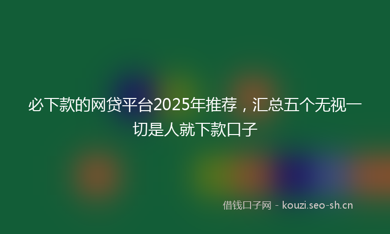 必下款的网贷平台2025年推荐，汇总五个无视一切是人就下款口子