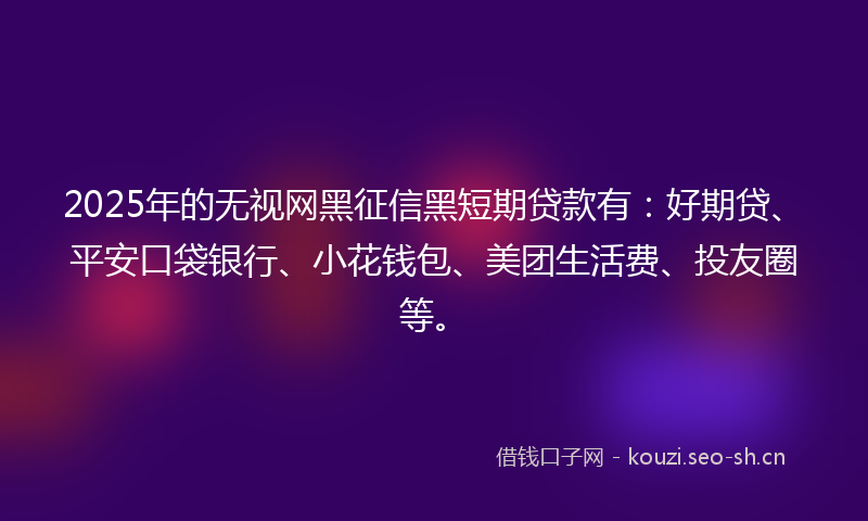 2025年的无视网黑征信黑短期贷款有：好期贷、平安口袋银行、小花钱包、美团生活费、投友圈等。
