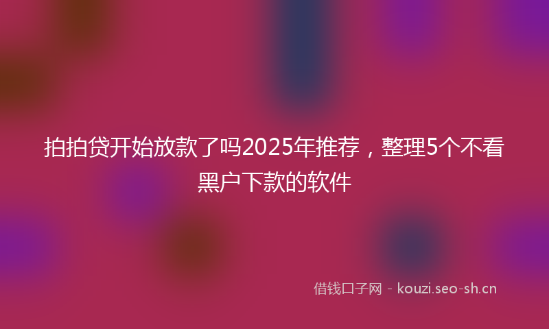 拍拍贷开始放款了吗2025年推荐，整理5个不看黑户下款的软件
