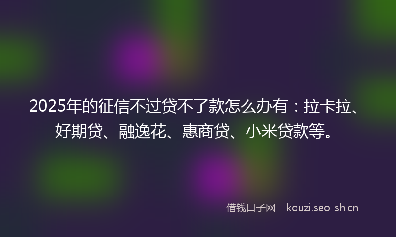 2025年的征信不过贷不了款怎么办有：拉卡拉、好期贷、融逸花、惠商贷、小米贷款等。