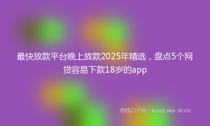 最快放款平台晚上放款2025年精选，盘点5个网贷容易下款18岁的app